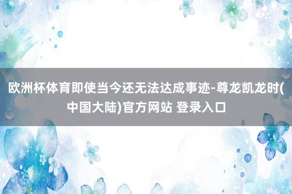 欧洲杯体育即使当今还无法达成事迹-尊龙凯龙时(中国大陆)官方网站 登录入口