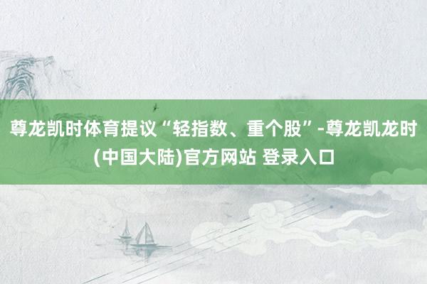 尊龙凯时体育提议“轻指数、重个股”-尊龙凯龙时(中国大陆)官方网站 登录入口