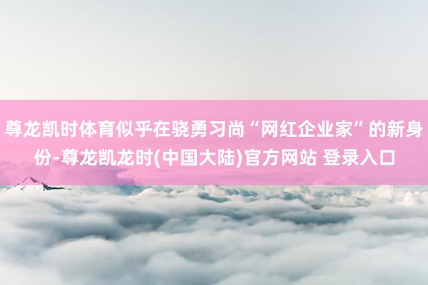 尊龙凯时体育似乎在骁勇习尚“网红企业家”的新身份-尊龙凯龙时(中国大陆)官方网站 登录入口
