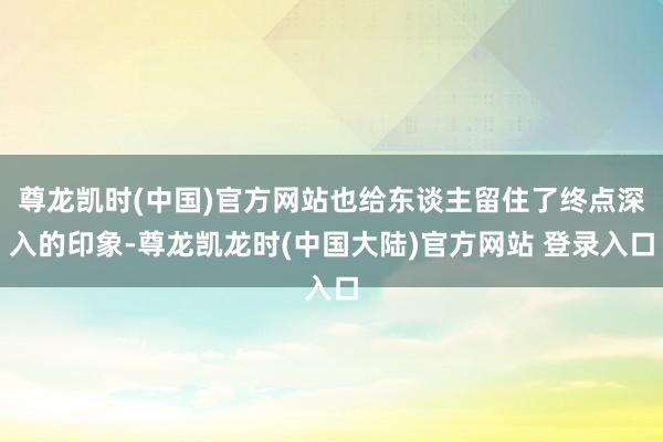 尊龙凯时(中国)官方网站也给东谈主留住了终点深入的印象-尊龙凯龙时(中国大陆)官方网站 登录入口