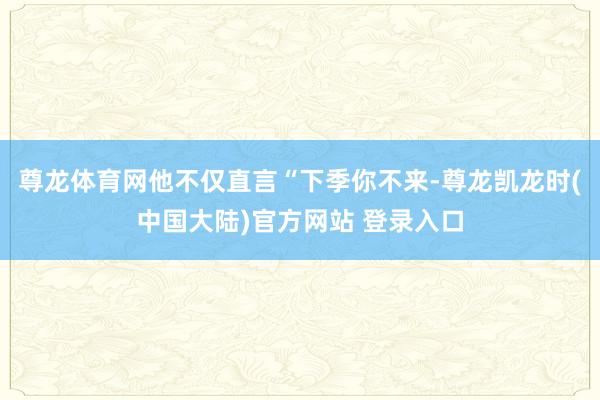 尊龙体育网他不仅直言“下季你不来-尊龙凯龙时(中国大陆)官方网站 登录入口