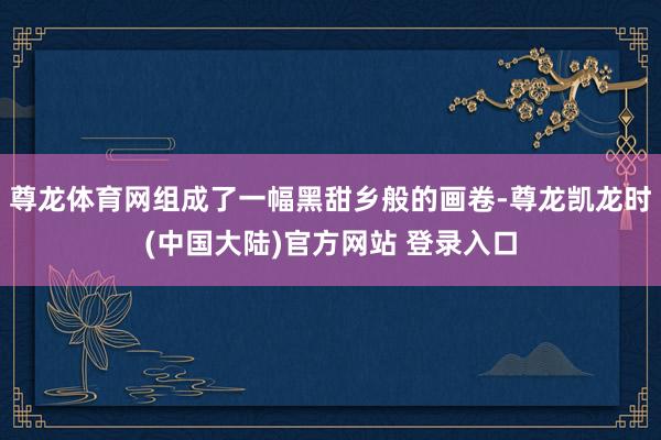 尊龙体育网组成了一幅黑甜乡般的画卷-尊龙凯龙时(中国大陆)官方网站 登录入口