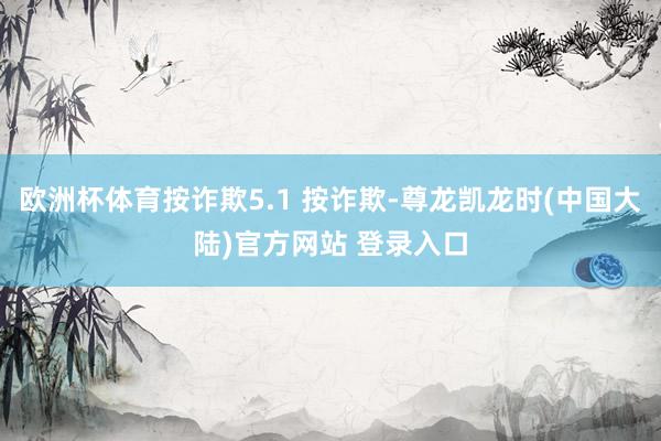 欧洲杯体育按诈欺5.1 按诈欺-尊龙凯龙时(中国大陆)官方网站 登录入口