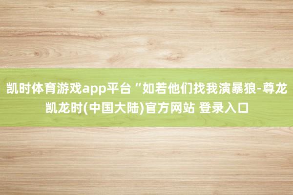 凯时体育游戏app平台“如若他们找我演暴狼-尊龙凯龙时(中国大陆)官方网站 登录入口