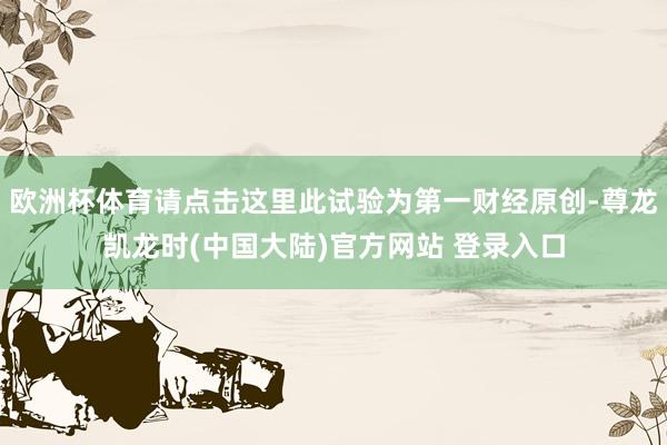 欧洲杯体育请点击这里此试验为第一财经原创-尊龙凯龙时(中国大陆)官方网站 登录入口