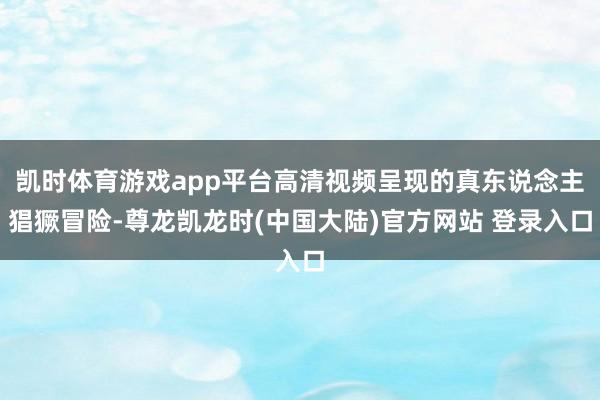 凯时体育游戏app平台高清视频呈现的真东说念主猖獗冒险-尊龙凯龙时(中国大陆)官方网站 登录入口
