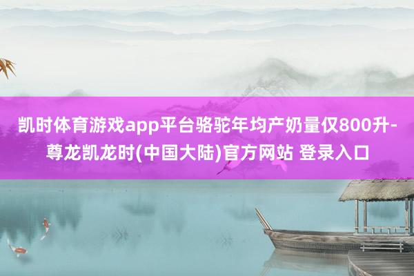 凯时体育游戏app平台骆驼年均产奶量仅800升-尊龙凯龙时(中国大陆)官方网站 登录入口