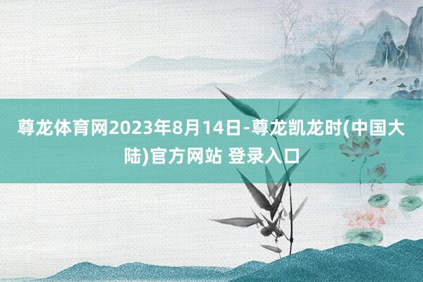 尊龙体育网2023年8月14日-尊龙凯龙时(中国大陆)官方网站 登录入口