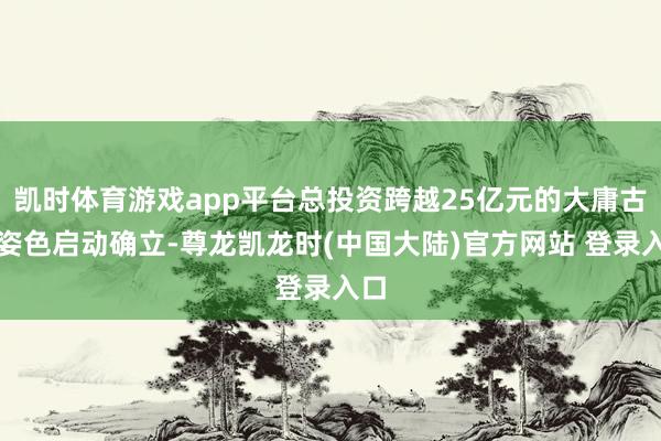 凯时体育游戏app平台总投资跨越25亿元的大庸古城姿色启动确立-尊龙凯龙时(中国大陆)官方网站 登录入口
