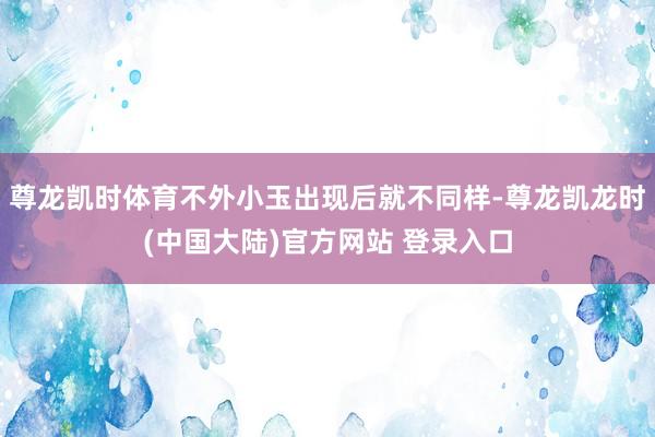 尊龙凯时体育不外小玉出现后就不同样-尊龙凯龙时(中国大陆)官方网站 登录入口