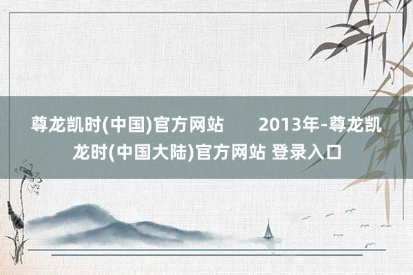 尊龙凯时(中国)官方网站       2013年-尊龙凯龙时(中国大陆)官方网站 登录入口