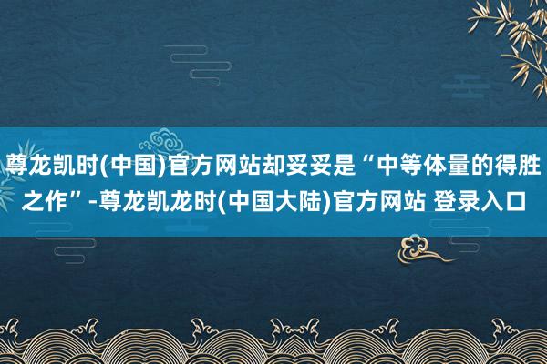 尊龙凯时(中国)官方网站却妥妥是“中等体量的得胜之作”-尊龙凯龙时(中国大陆)官方网站 登录入口
