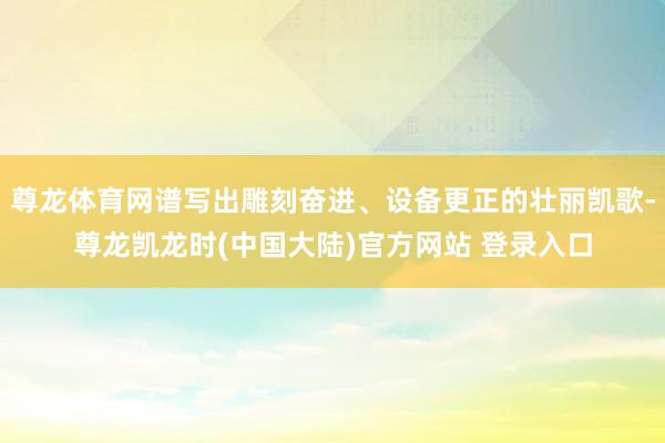 尊龙体育网谱写出雕刻奋进、设备更正的壮丽凯歌-尊龙凯龙时(中国大陆)官方网站 登录入口