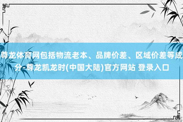 尊龙体育网包括物流老本、品牌价差、区域价差等成分-尊龙凯龙时(中国大陆)官方网站 登录入口