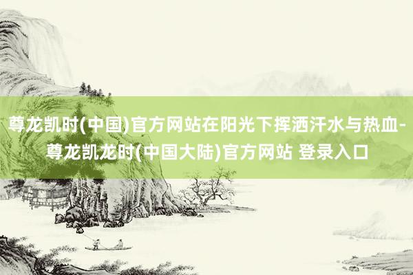 尊龙凯时(中国)官方网站在阳光下挥洒汗水与热血-尊龙凯龙时(中国大陆)官方网站 登录入口