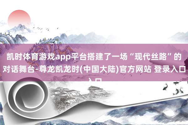 凯时体育游戏app平台搭建了一场“现代丝路”的对话舞台-尊龙凯龙时(中国大陆)官方网站 登录入口