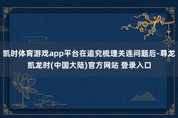凯时体育游戏app平台在追究梳理关连问题后-尊龙凯龙时(中国大陆)官方网站 登录入口