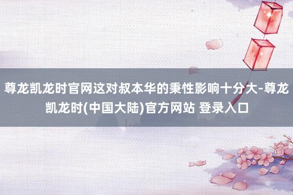 尊龙凯龙时官网这对叔本华的秉性影响十分大-尊龙凯龙时(中国大陆)官方网站 登录入口