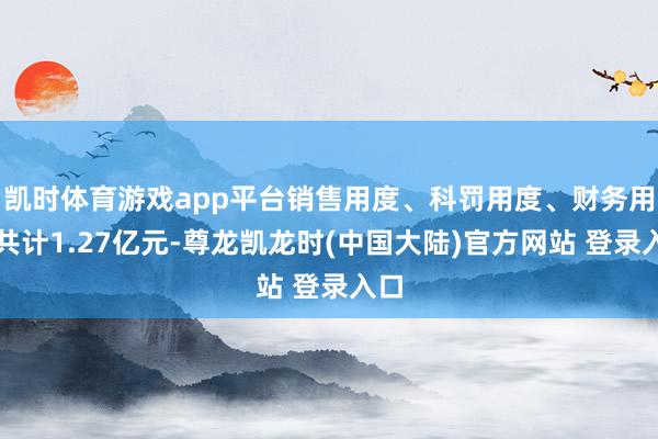 凯时体育游戏app平台销售用度、科罚用度、财务用度共计1.27亿元-尊龙凯龙时(中国大陆)官方网站 登录入口