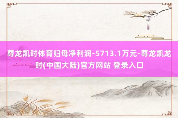 尊龙凯时体育归母净利润-5713.1万元-尊龙凯龙时(中国大陆)官方网站 登录入口