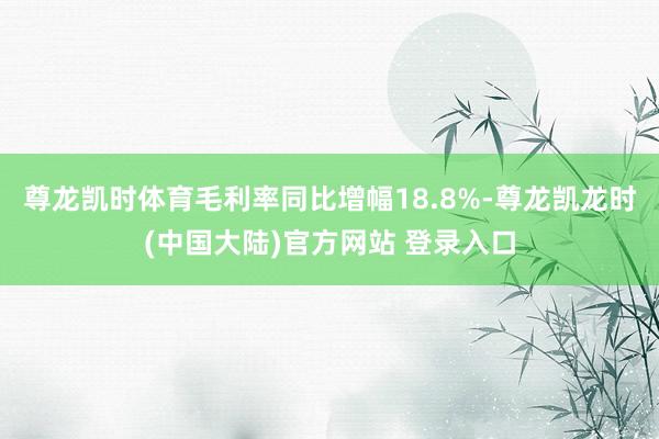 尊龙凯时体育毛利率同比增幅18.8%-尊龙凯龙时(中国大陆)官方网站 登录入口