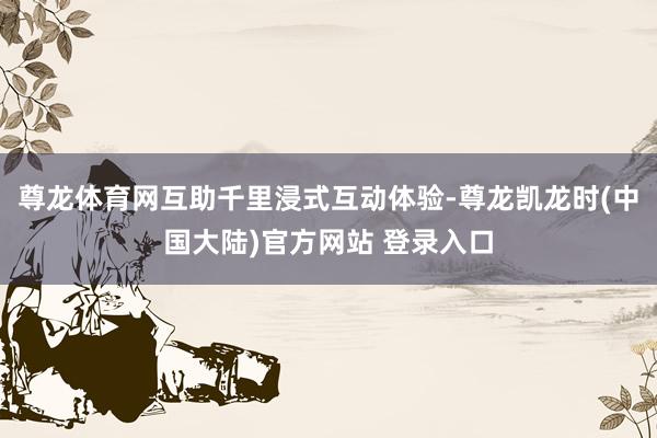 尊龙体育网互助千里浸式互动体验-尊龙凯龙时(中国大陆)官方网站 登录入口