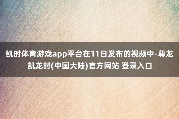 凯时体育游戏app平台在11日发布的视频中-尊龙凯龙时(中国大陆)官方网站 登录入口