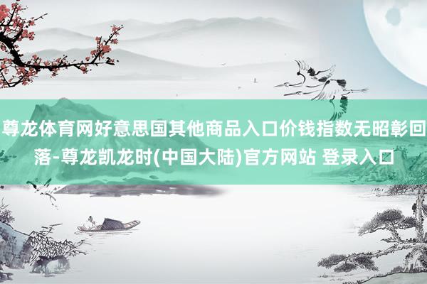 尊龙体育网好意思国其他商品入口价钱指数无昭彰回落-尊龙凯龙时(中国大陆)官方网站 登录入口