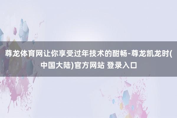 尊龙体育网让你享受过年技术的酣畅-尊龙凯龙时(中国大陆)官方网站 登录入口