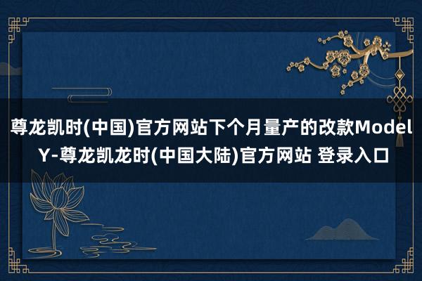 尊龙凯时(中国)官方网站下个月量产的改款Model Y-尊龙凯龙时(中国大陆)官方网站 登录入口