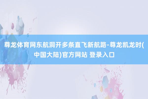 尊龙体育网东航洞开多条直飞新航路-尊龙凯龙时(中国大陆)官方网站 登录入口
