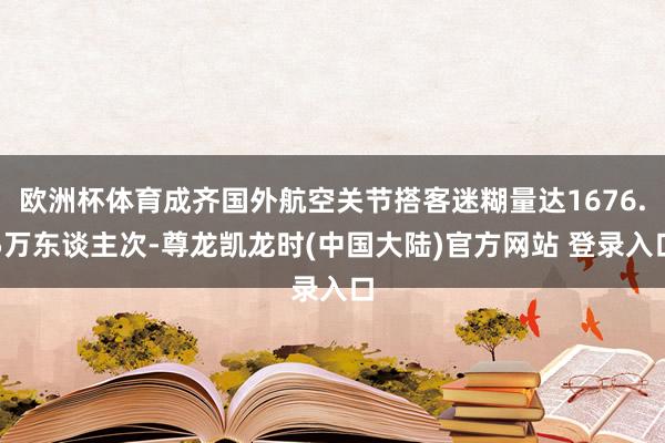 欧洲杯体育成齐国外航空关节搭客迷糊量达1676.5万东谈主次-尊龙凯龙时(中国大陆)官方网站 登录入口