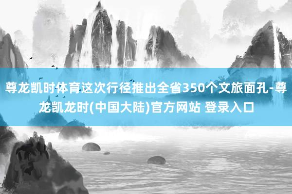 尊龙凯时体育这次行径推出全省350个文旅面孔-尊龙凯龙时(中国大陆)官方网站 登录入口