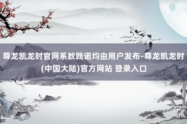 尊龙凯龙时官网系数践诺均由用户发布-尊龙凯龙时(中国大陆)官方网站 登录入口