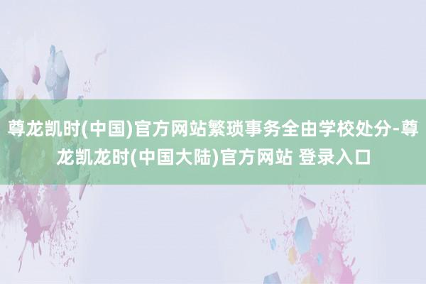 尊龙凯时(中国)官方网站繁琐事务全由学校处分-尊龙凯龙时(中国大陆)官方网站 登录入口