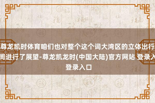 尊龙凯时体育咱们也对整个这个词大湾区的立体出行阛阓进行了展望-尊龙凯龙时(中国大陆)官方网站 登录入口