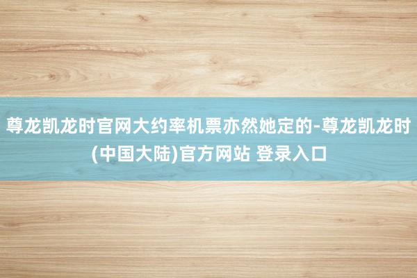 尊龙凯龙时官网大约率机票亦然她定的-尊龙凯龙时(中国大陆)官方网站 登录入口