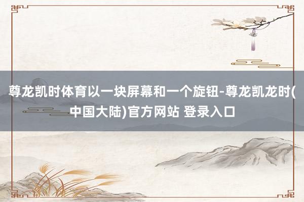 尊龙凯时体育以一块屏幕和一个旋钮-尊龙凯龙时(中国大陆)官方网站 登录入口