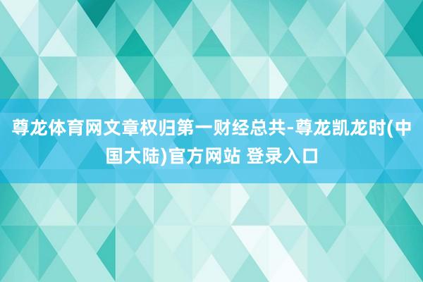 尊龙体育网文章权归第一财经总共-尊龙凯龙时(中国大陆)官方网站 登录入口