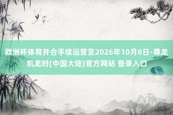 欧洲杯体育并合手续运营至2026年10月8日-尊龙凯龙时(中国大陆)官方网站 登录入口