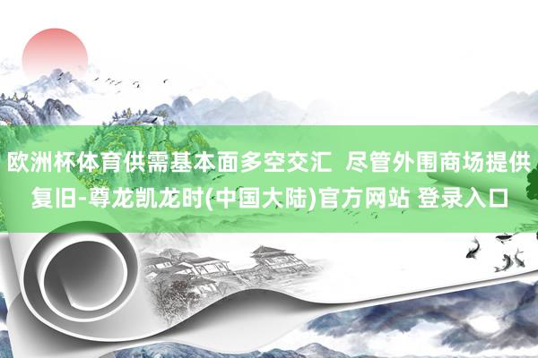 欧洲杯体育供需基本面多空交汇  尽管外围商场提供复旧-尊龙凯龙时(中国大陆)官方网站 登录入口