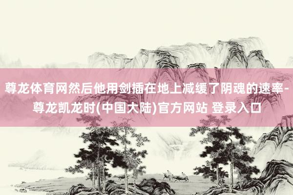 尊龙体育网然后他用剑插在地上减缓了阴魂的速率-尊龙凯龙时(中国大陆)官方网站 登录入口