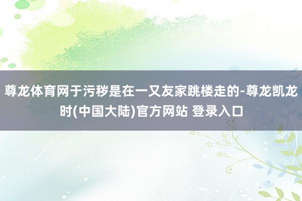 尊龙体育网于污秽是在一又友家跳楼走的-尊龙凯龙时(中国大陆)官方网站 登录入口