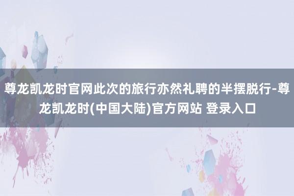 尊龙凯龙时官网此次的旅行亦然礼聘的半摆脱行-尊龙凯龙时(中国大陆)官方网站 登录入口