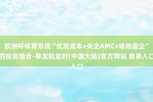 欧洲杯体育形成“优质成本+央企AMC+场地国企”的投资组合-尊龙凯龙时(中国大陆)官方网站 登录入口