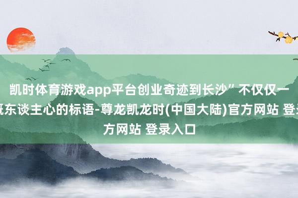 凯时体育游戏app平台创业奇迹到长沙”不仅仅一句慷慨东谈主心的标语-尊龙凯龙时(中国大陆)官方网站 登录入口