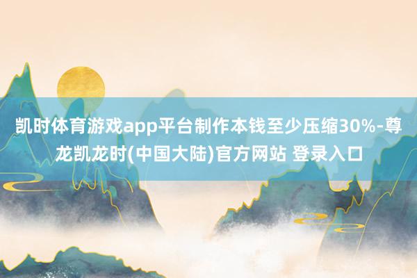 凯时体育游戏app平台制作本钱至少压缩30%-尊龙凯龙时(中国大陆)官方网站 登录入口