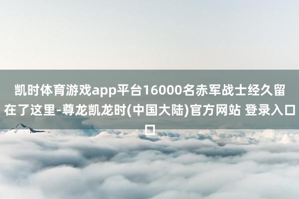 凯时体育游戏app平台16000名赤军战士经久留在了这里-尊龙凯龙时(中国大陆)官方网站 登录入口