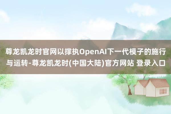 尊龙凯龙时官网以撑执OpenAI下一代模子的施行与运转-尊龙凯龙时(中国大陆)官方网站 登录入口