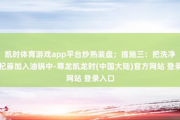 凯时体育游戏app平台炒熟装盘；措施三：把洗净的枸杞藤加入油锅中-尊龙凯龙时(中国大陆)官方网站 登录入口